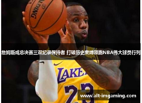 詹姆斯成总决赛三双纪录保持者 打破历史束缚领跑NBA伟大球员行列