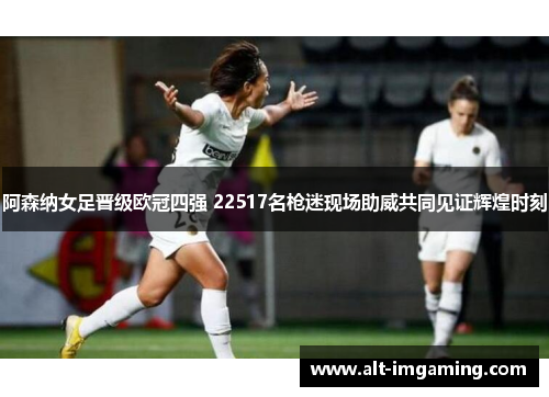 阿森纳女足晋级欧冠四强 22517名枪迷现场助威共同见证辉煌时刻
