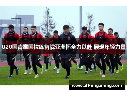 U20国青泰国拉练备战亚洲杯全力以赴 展现年轻力量