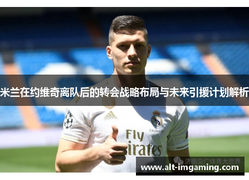 米兰在约维奇离队后的转会战略布局与未来引援计划解析