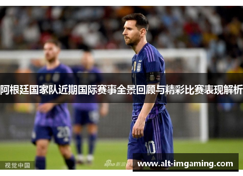 阿根廷国家队近期国际赛事全景回顾与精彩比赛表现解析